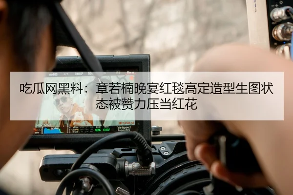 吃瓜网黑料：章若楠晚宴红毯高定造型生图状态被赞力压当红花